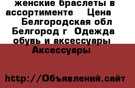 женские браслеты в ассортименте  › Цена ­ 50 - Белгородская обл., Белгород г. Одежда, обувь и аксессуары » Аксессуары   